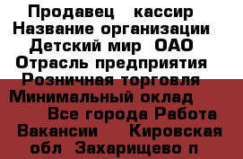 Продавец - кассир › Название организации ­ Детский мир, ОАО › Отрасль предприятия ­ Розничная торговля › Минимальный оклад ­ 25 000 - Все города Работа » Вакансии   . Кировская обл.,Захарищево п.